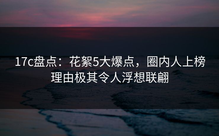 17c盘点：花絮5大爆点，圈内人上榜理由极其令人浮想联翩