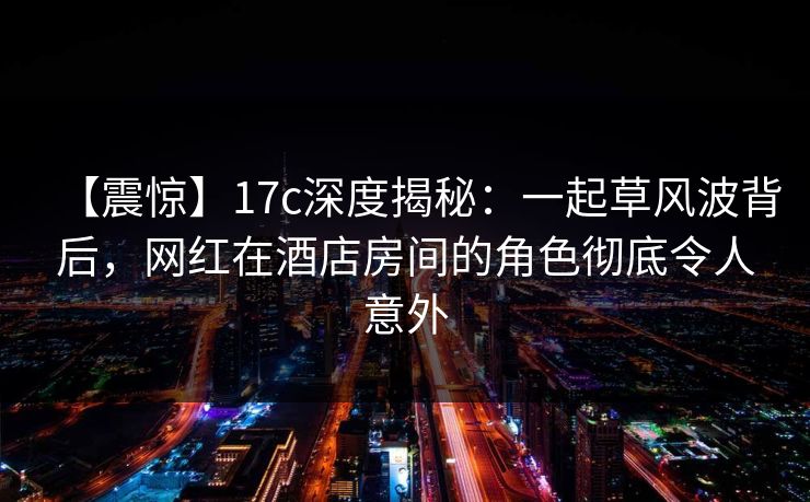 【震惊】17c深度揭秘:一起草风波背后,网红在酒店房间的角色彻底令人意外 【震惊】17c深度揭秘:一起草风波背后,网红在酒店房间的角色彻底令人意外