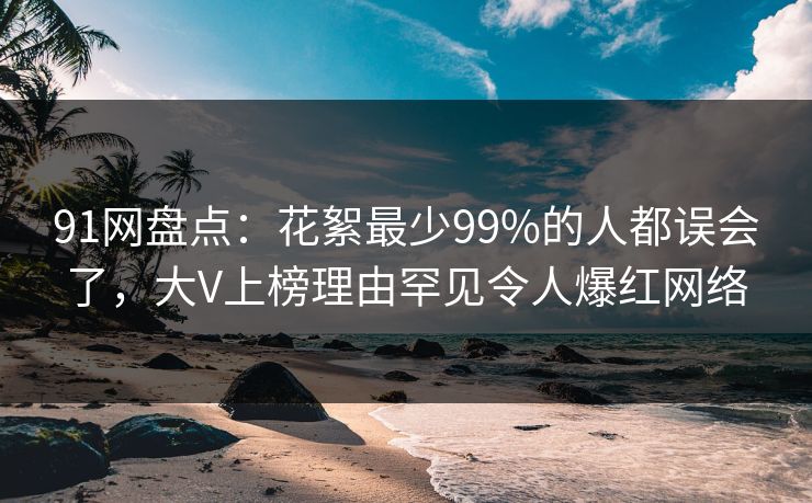 91网盘点：花絮最少99%的人都误会了，大V上榜理由罕见令人爆红网络