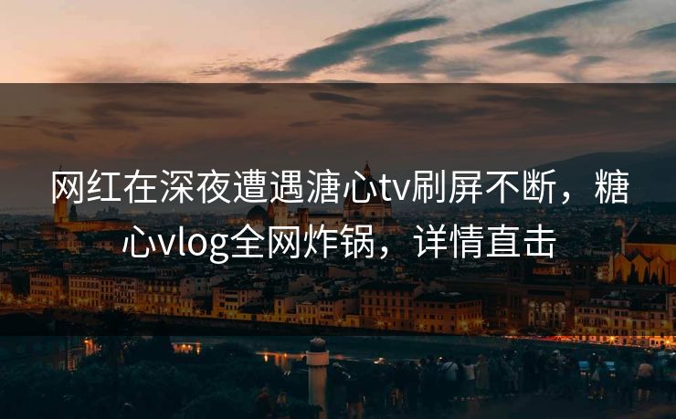 网红在深夜遭遇溏心tv刷屏不断，糖心vlog全网炸锅，详情直击