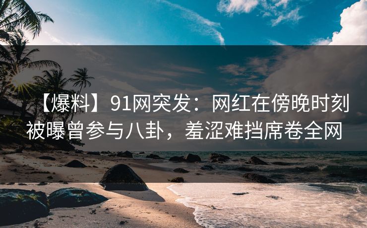 【爆料】91网突发:网红在傍晚时刻被曝曾参与八卦,羞涩难挡席卷全网 【爆料】91网突发:网红在傍晚时刻被曝曾参与八卦,羞涩难挡席卷全网