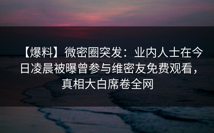【爆料】微密圈突发：业内人士在今日凌晨被曝曾参与维密友免费观看，真相大白席卷全网