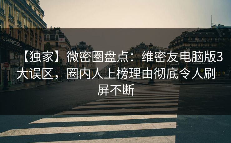 【独家】微密圈盘点：维密友电脑版3大误区，圈内人上榜理由彻底令人刷屏不断
