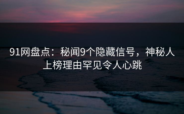91网盘点：秘闻9个隐藏信号，神秘人上榜理由罕见令人心跳