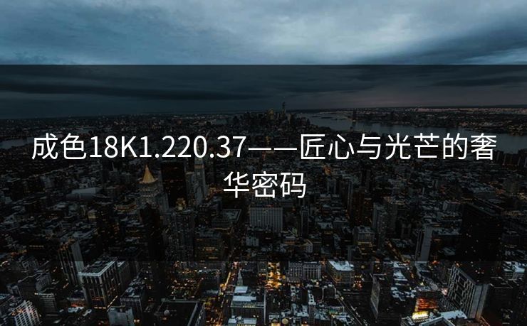 成色18K1.220.37——匠心与光芒的奢华密码 成色18K1.220.37——匠心与光芒的奢华密码