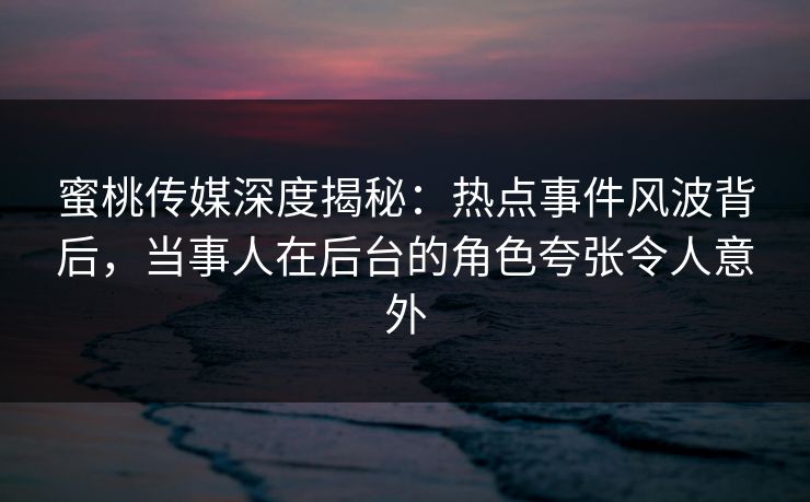 蜜桃传媒深度揭秘：热点事件风波背后，当事人在后台的角色夸张令人意外