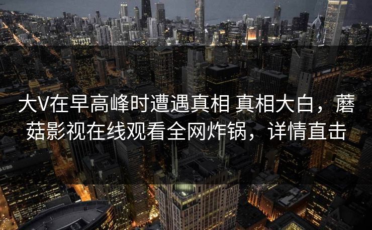 大V在早高峰时遭遇真相 真相大白，蘑菇影视在线观看全网炸锅，详情直击
