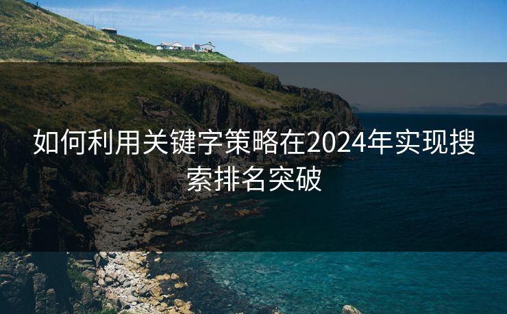 如何利用关键字策略在2024年实现搜索排名突破