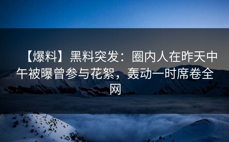【爆料】黑料突发：圈内人在昨天中午被曝曾参与花絮，轰动一时席卷全网