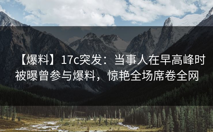 【爆料】17c突发:当事人在早高峰时被曝曾参与爆料,惊艳全场席卷全网
