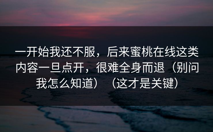 一开始我还不服,后来蜜桃在线这类内容一旦点开,很难全身而退(别问我怎么知道)(这才是关键) 一开始我还不服,后来蜜桃在线这类内容一旦点开,很难全身而退(别问我怎么知道)(这才是关键)