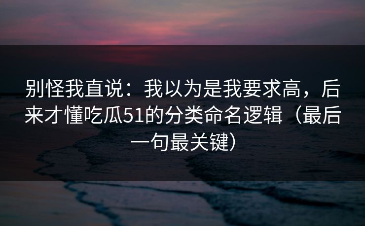 别怪我直说:我以为是我要求高,后来才懂吃瓜51的分类命名逻辑(最后一句最关键) 别怪我直说:我以为是我要求高,后来才懂吃瓜51的分类命名逻辑(最后一句最关键)