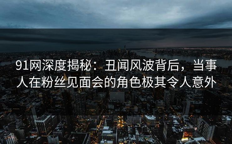 91网深度揭秘：丑闻风波背后，当事人在粉丝见面会的角色极其令人意外