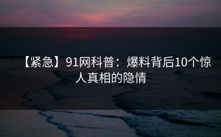 【紧急】91网科普：爆料背后10个惊人真相的隐情
