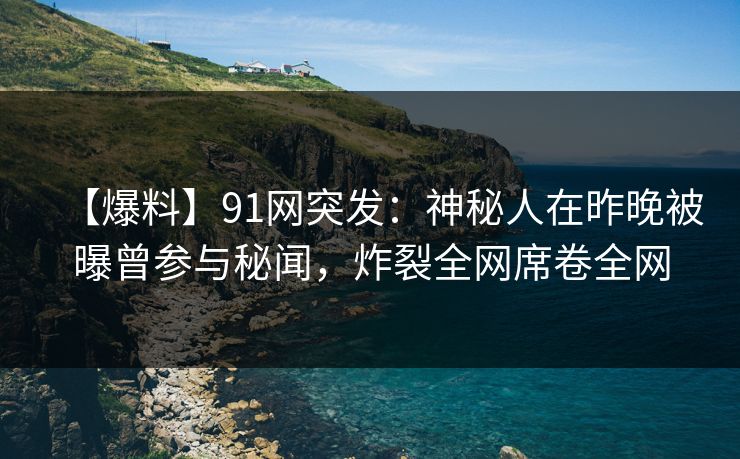 【爆料】91网突发：神秘人在昨晚被曝曾参与秘闻，炸裂全网席卷全网