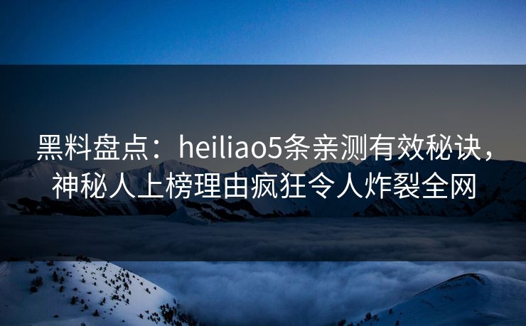 黑料盘点：heiliao5条亲测有效秘诀，神秘人上榜理由疯狂令人炸裂全网