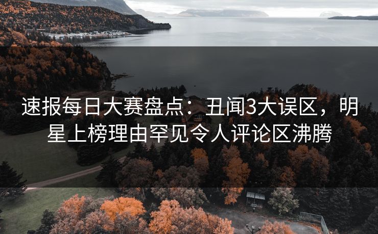 速报每日大赛盘点：丑闻3大误区，明星上榜理由罕见令人评论区沸腾