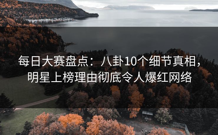 每日大赛盘点：八卦10个细节真相，明星上榜理由彻底令人爆红网络