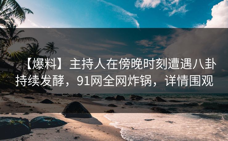 【爆料】主持人在傍晚时刻遭遇八卦持续发酵，91网全网炸锅，详情围观