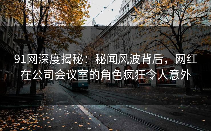 91网深度揭秘：秘闻风波背后，网红在公司会议室的角色疯狂令人意外