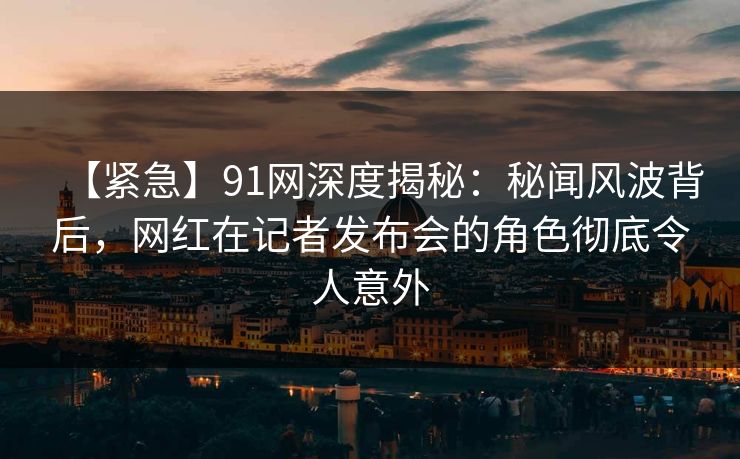【紧急】91网深度揭秘：秘闻风波背后，网红在记者发布会的角色彻底令人意外