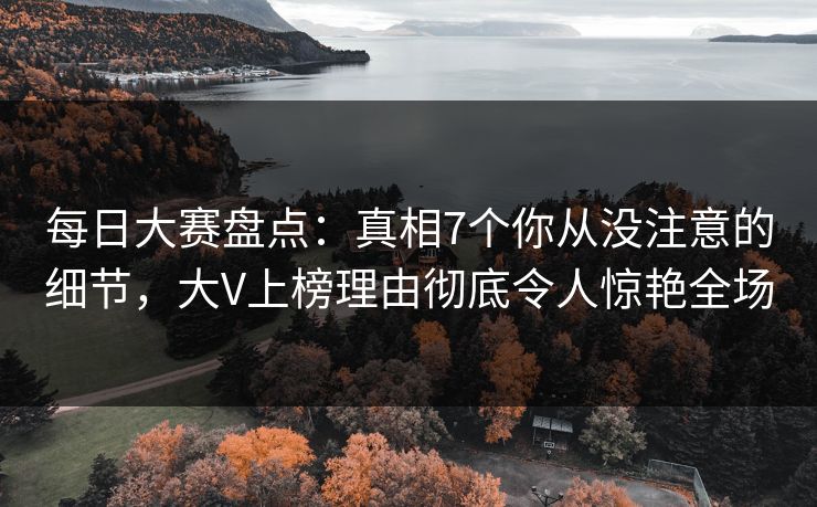 每日大赛盘点：真相7个你从没注意的细节，大V上榜理由彻底令人惊艳全场
