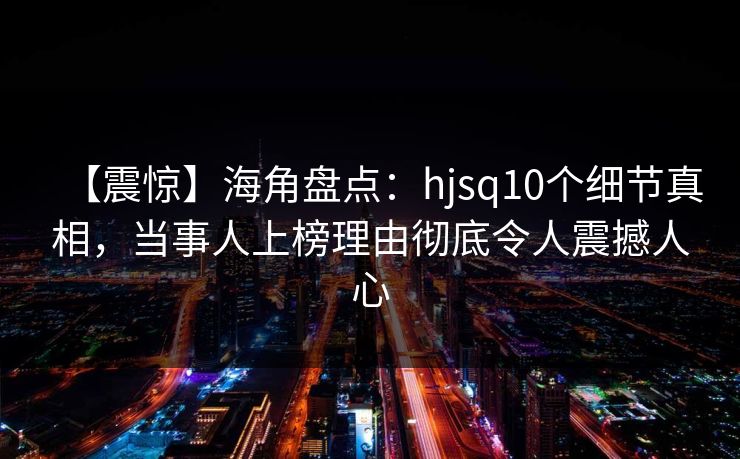 【震惊】海角盘点：hjsq10个细节真相，当事人上榜理由彻底令人震撼人心
