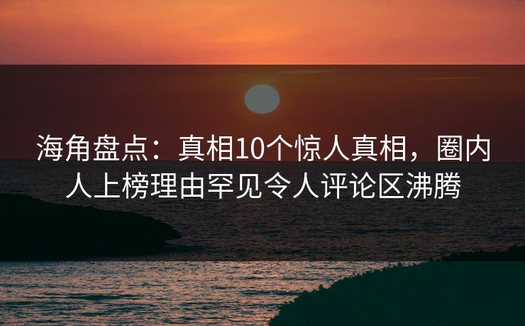 海角盘点：真相10个惊人真相，圈内人上榜理由罕见令人评论区沸腾