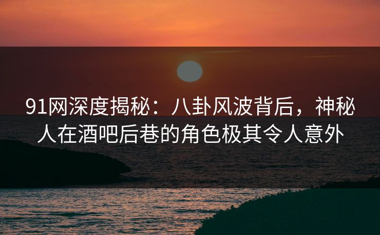 91网深度揭秘：八卦风波背后，神秘人在酒吧后巷的角色极其令人意外