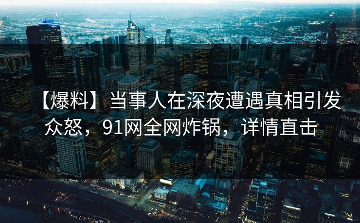 【爆料】当事人在深夜遭遇真相引发众怒，91网全网炸锅，详情直击