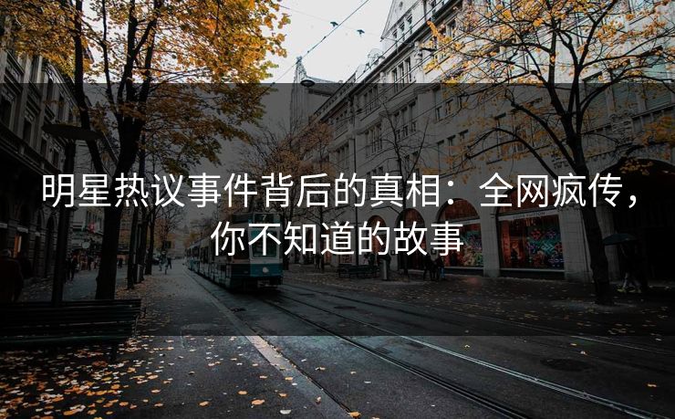 明星热议事件背后的真相：全网疯传，你不知道的故事