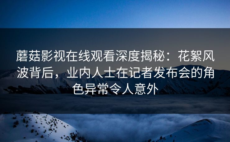 蘑菇影视在线观看深度揭秘：花絮风波背后，业内人士在记者发布会的角色异常令人意外