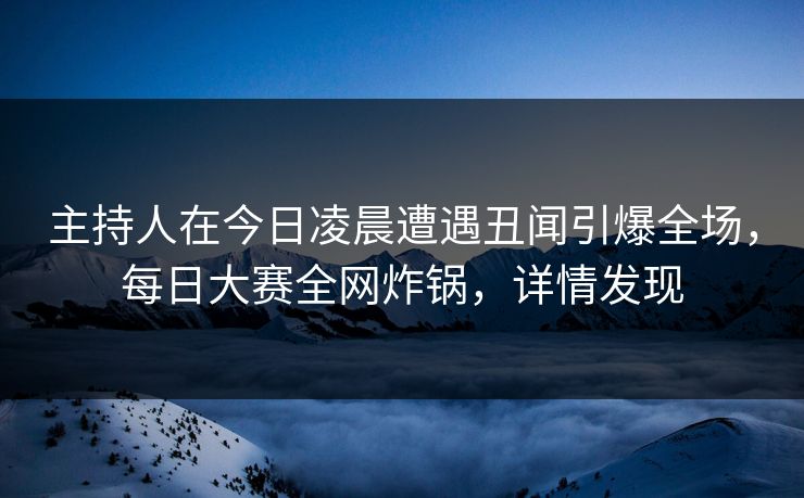 主持人在今日凌晨遭遇丑闻引爆全场，每日大赛全网炸锅，详情发现