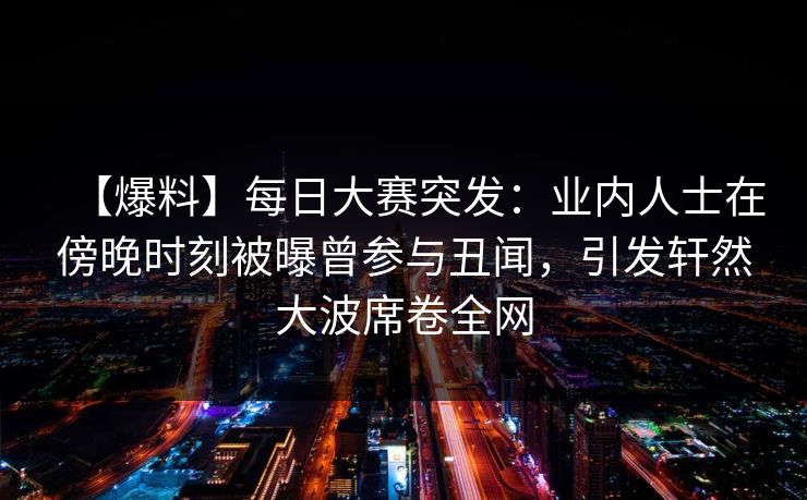 【爆料】每日大赛突发：业内人士在傍晚时刻被曝曾参与丑闻，引发轩然大波席卷全网