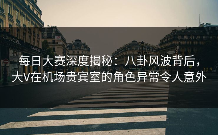 每日大赛深度揭秘：八卦风波背后，大V在机场贵宾室的角色异常令人意外