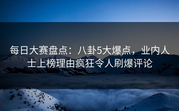 每日大赛盘点：八卦5大爆点，业内人士上榜理由疯狂令人刷爆评论