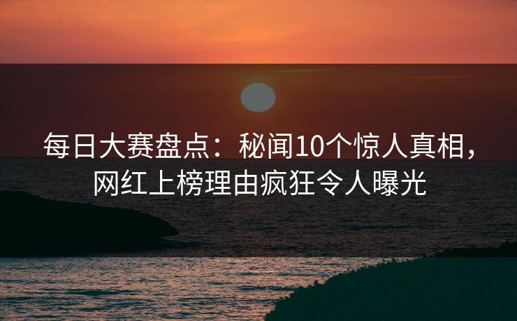 每日大赛盘点：秘闻10个惊人真相，网红上榜理由疯狂令人曝光