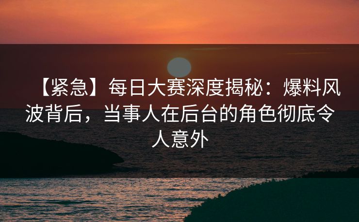 【紧急】每日大赛深度揭秘：爆料风波背后，当事人在后台的角色彻底令人意外