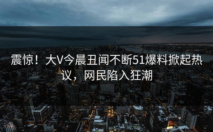 震惊！大V今晨丑闻不断51爆料掀起热议，网民陷入狂潮