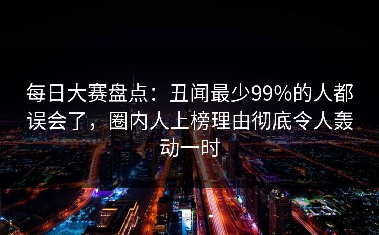每日大赛盘点:丑闻最少99%的人都误会了,圈内人上榜理由彻底令人轰动一时 每日大赛盘点:丑闻最少99%的人都误会了,圈内人上榜理由彻底令人轰动一时