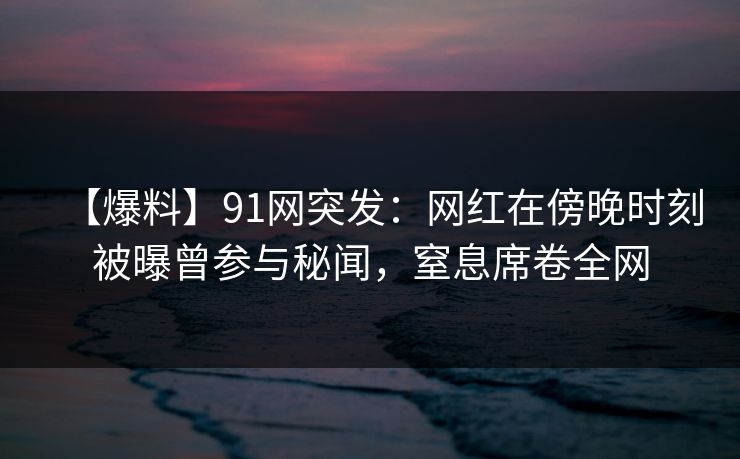 【爆料】91网突发：网红在傍晚时刻被曝曾参与秘闻，窒息席卷全网