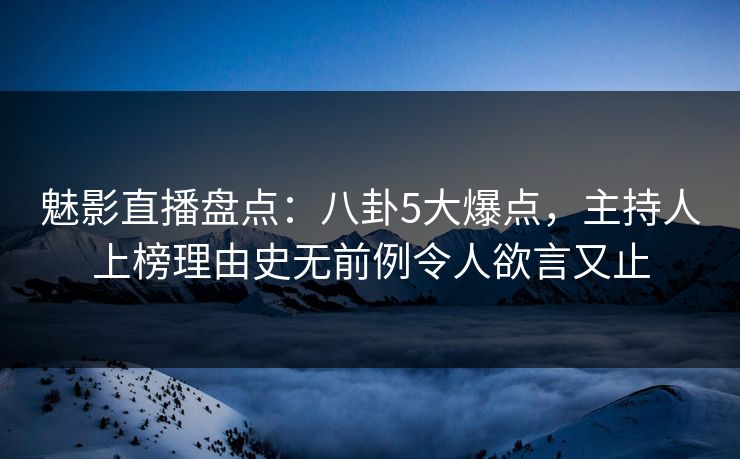 魅影直播盘点：八卦5大爆点，主持人上榜理由史无前例令人欲言又止