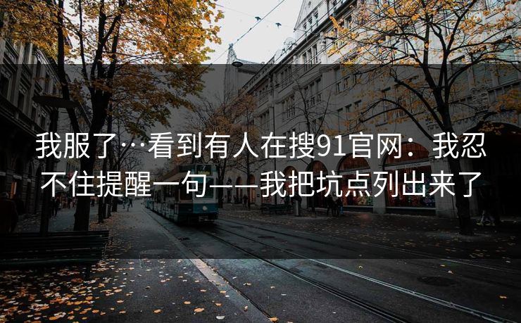 我服了…看到有人在搜91官网：我忍不住提醒一句——我把坑点列出来了