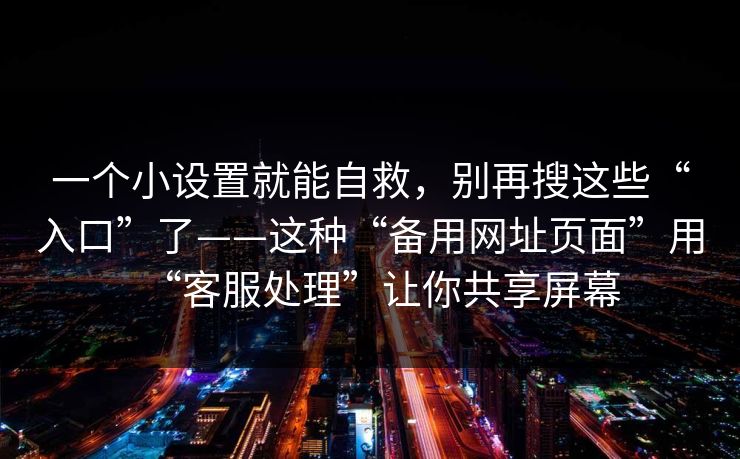 一个小设置就能自救，别再搜这些“入口”了——这种“备用网址页面”用“客服处理”让你共享屏幕