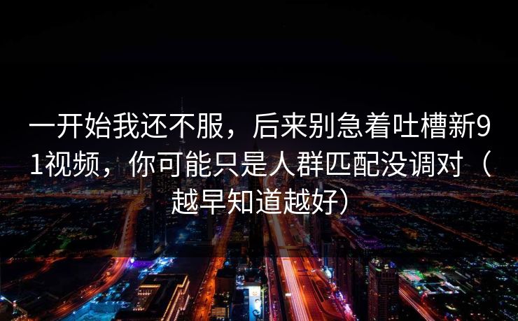 一开始我还不服，后来别急着吐槽新91视频，你可能只是人群匹配没调对（越早知道越好）