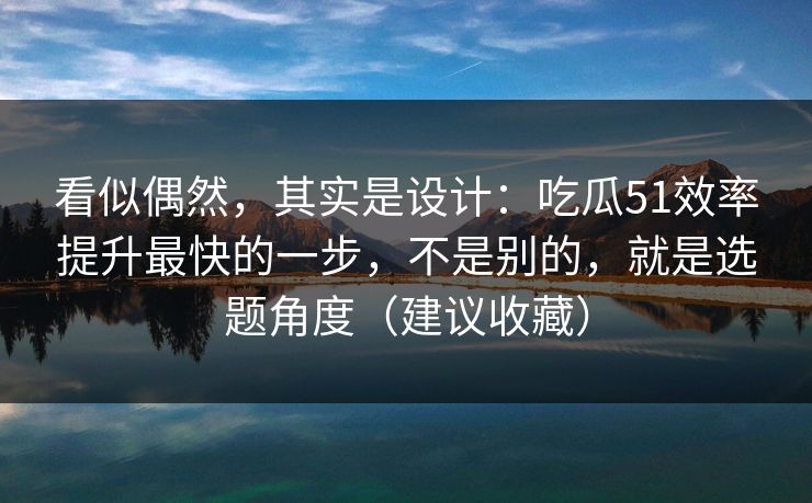 看似偶然，其实是设计：吃瓜51效率提升最快的一步，不是别的，就是选题角度（建议收藏）