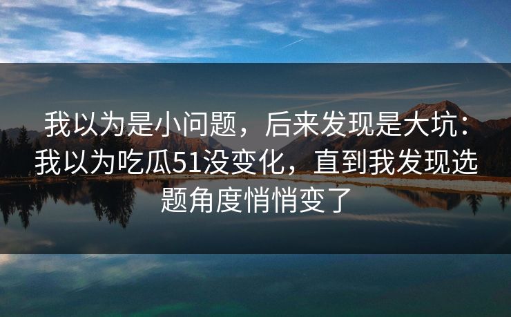 我以为是小问题，后来发现是大坑：我以为吃瓜51没变化，直到我发现选题角度悄悄变了