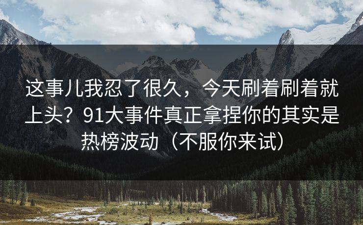 这事儿我忍了很久，今天刷着刷着就上头？91大事件真正拿捏你的其实是热榜波动（不服你来试）