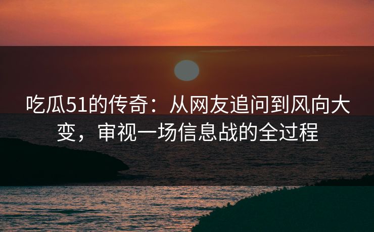 吃瓜51的传奇：从网友追问到风向大变，审视一场信息战的全过程