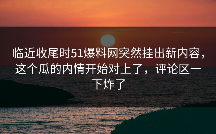 临近收尾时51爆料网突然挂出新内容，这个瓜的内情开始对上了，评论区一下炸了